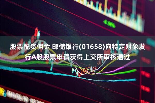 股票配资佣金 邮储银行(01658)向特定对象发行A股股票申请获得上交所审核通过