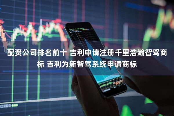 配资公司排名前十 吉利申请注册千里浩瀚智驾商标 吉利为新智驾系统申请商标