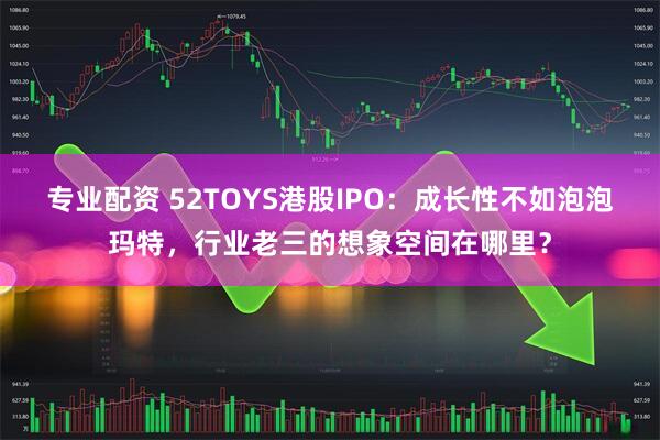 专业配资 52TOYS港股IPO：成长性不如泡泡玛特，行业老三的想象空间在哪里？