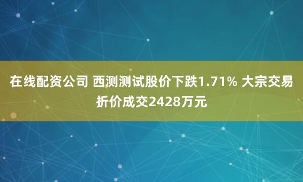 在线配资公司 西测测试股价下跌1.71% 大宗交易折价成交2428万元