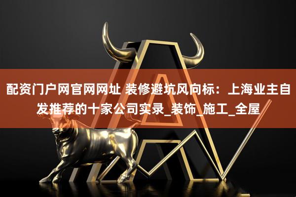 配资门户网官网网址 装修避坑风向标：上海业主自发推荐的十家公司实录_装饰_施工_全屋