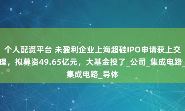 个人配资平台 未盈利企业上海超硅IPO申请获上交所受理，拟募资49.65亿元，大基金投了_公司_集成电路_导体