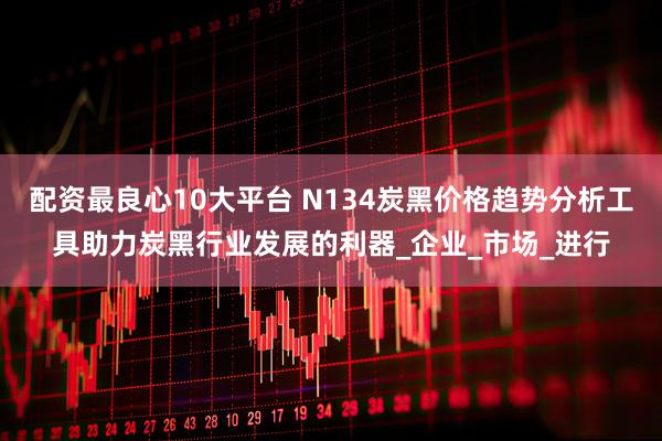 配资最良心10大平台 N134炭黑价格趋势分析工具助力炭黑行业发展的利器_企业_市场_进行