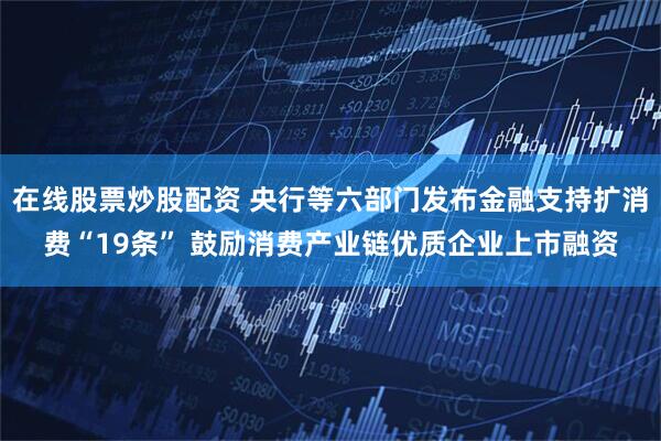 在线股票炒股配资 央行等六部门发布金融支持扩消费“19条” 鼓励消费产业链优质企业上市融资