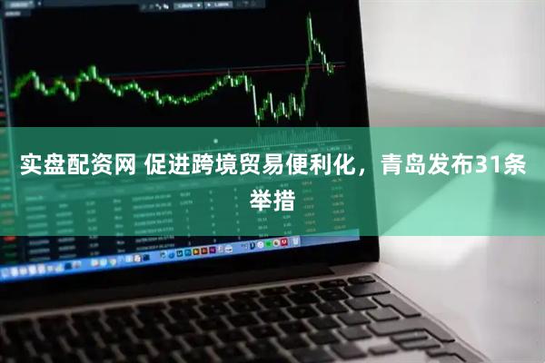 实盘配资网 促进跨境贸易便利化，青岛发布31条举措