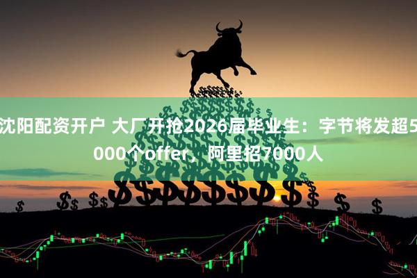 沈阳配资开户 大厂开抢2026届毕业生：字节将发超5000个offer，阿里招7000人