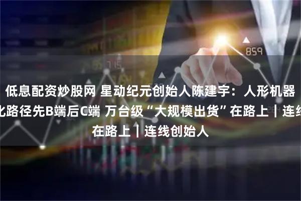 低息配资炒股网 星动纪元创始人陈建宇：人形机器人商业化路径先B端后C端 万台级“大规模出货”在路上｜连线创始人