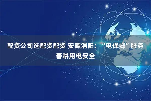 配资公司选配资配资 安徽涡阳：“电保姆”服务春耕用电安全